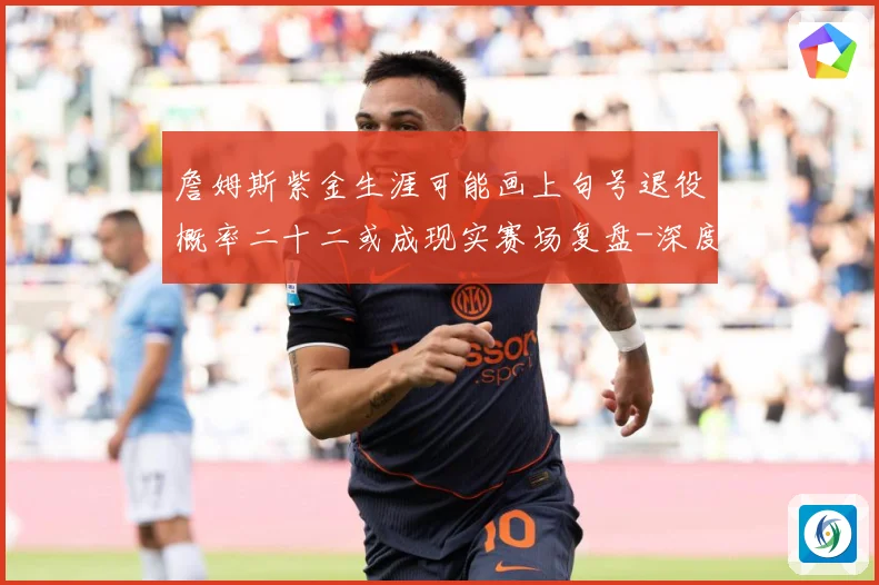 詹姆斯紫金生涯可能画上句号退役概率二十二或成现实赛场复盘-深度解析