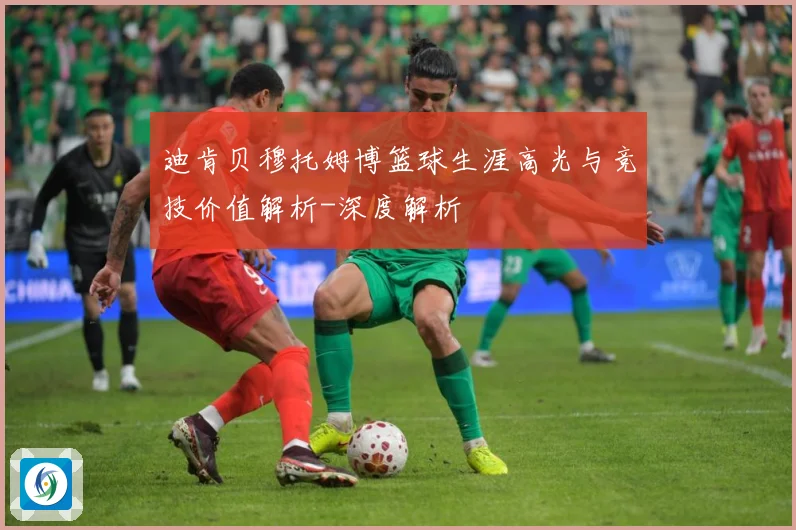 迪肯贝穆托姆博篮球生涯高光与竞技价值解析-深度解析