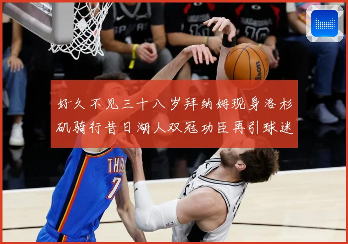 好久不见三十八岁拜纳姆现身洛杉矶骑行昔日湖人双冠功臣再引球迷赛场复盘-深度解析