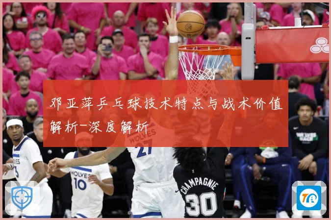邓亚萍乒乓球技术特点与战术价值解析-深度解析
