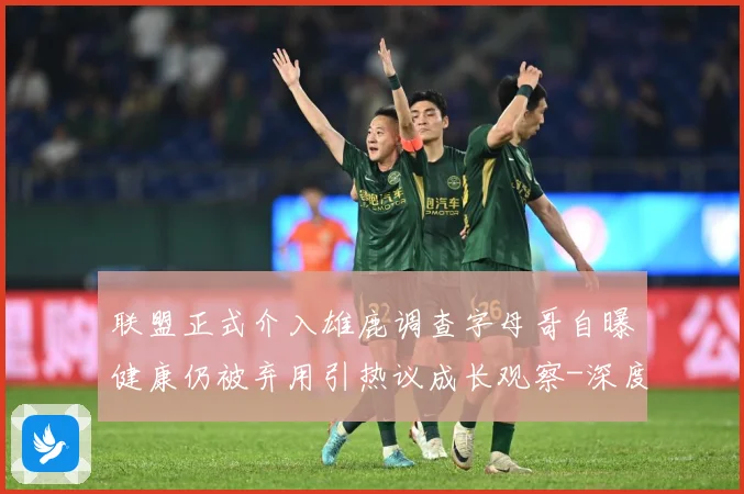 联盟正式介入雄鹿调查字母哥自曝健康仍被弃用引热议成长观察-深度解析
