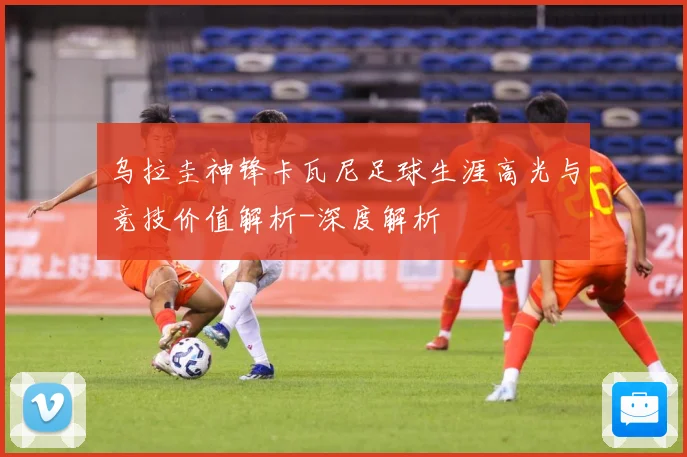 乌拉圭神锋卡瓦尼足球生涯高光与竞技价值解析-深度解析